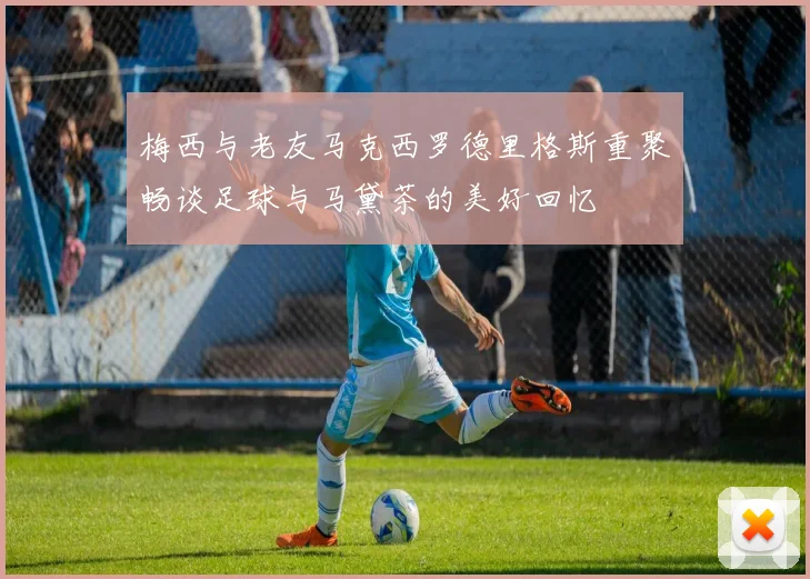 梅西与老友马克西罗德里格斯重聚畅谈足球与马黛茶的美好回忆