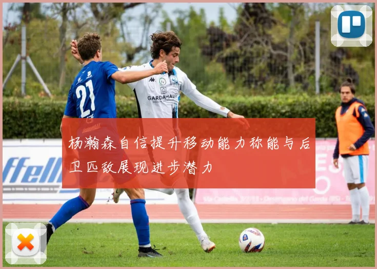 杨瀚森自信提升移动能力称能与后卫匹敌展现进步潜力