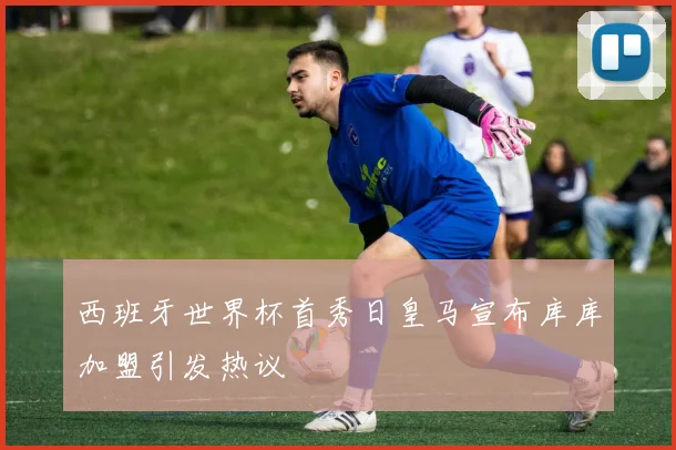 西班牙世界杯首秀日皇马宣布库库加盟引发热议