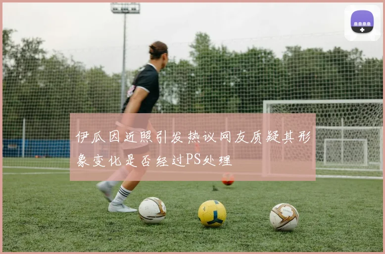 伊瓜因近照引发热议网友质疑其形象变化是否经过PS处理