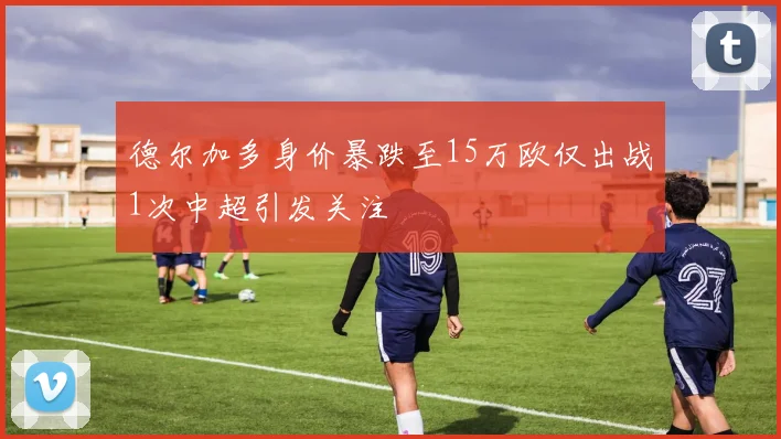 德尔加多身价暴跌至15万欧仅出战1次中超引发关注