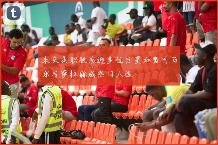 未来美职联或迎多位巨星加盟内马尔与萨拉赫成热门人选