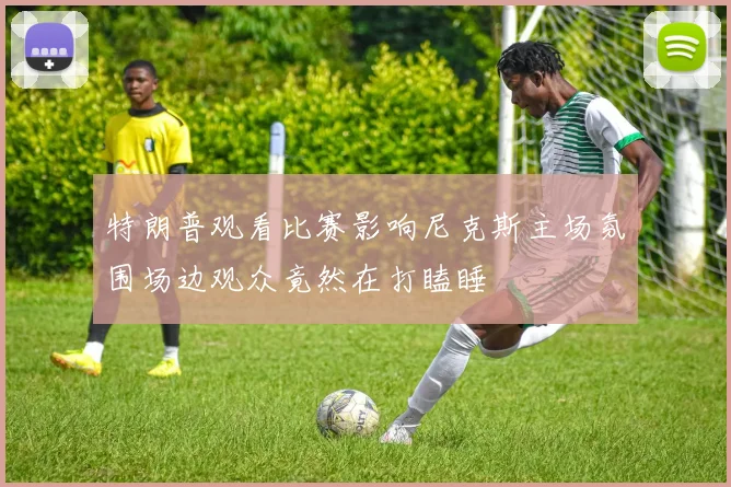 特朗普观看比赛影响尼克斯主场氛围场边观众竟然在打瞌睡