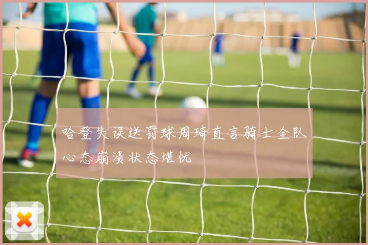 哈登失误送罚球周琦直言骑士全队心态崩溃状态堪忧