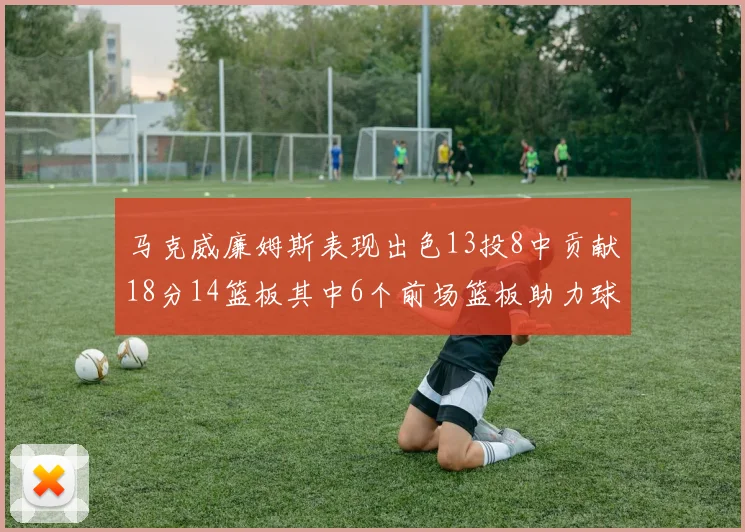 马克威廉姆斯表现出色13投8中贡献18分14篮板其中6个前场篮板助力球队