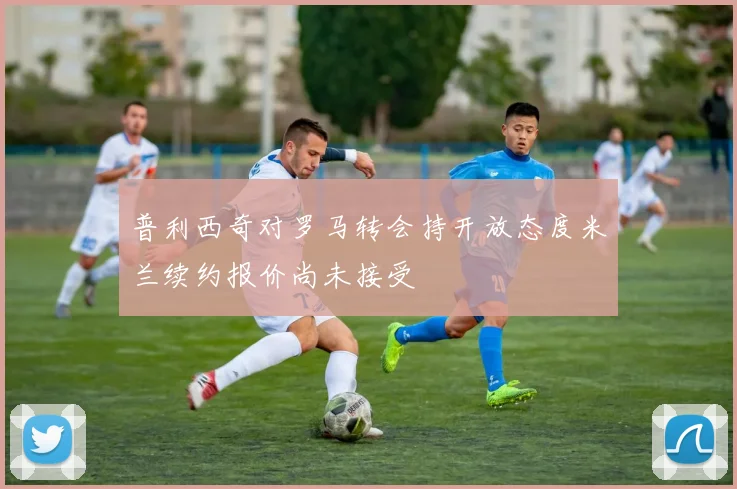 普利西奇对罗马转会持开放态度米兰续约报价尚未接受