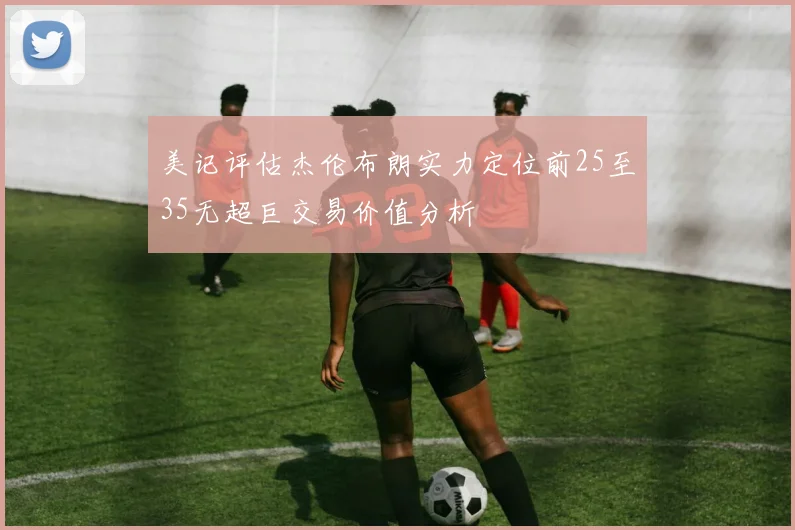美记评估杰伦布朗实力定位前25至35无超巨交易价值分析