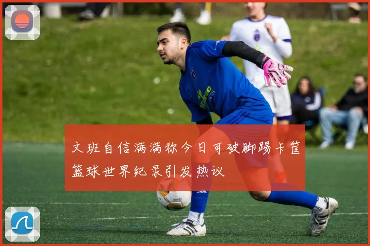 文班自信满满称今日可破脚踢卡筐篮球世界纪录引发热议