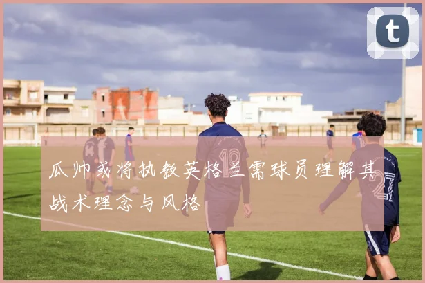 瓜帅或将执教英格兰需球员理解其战术理念与风格