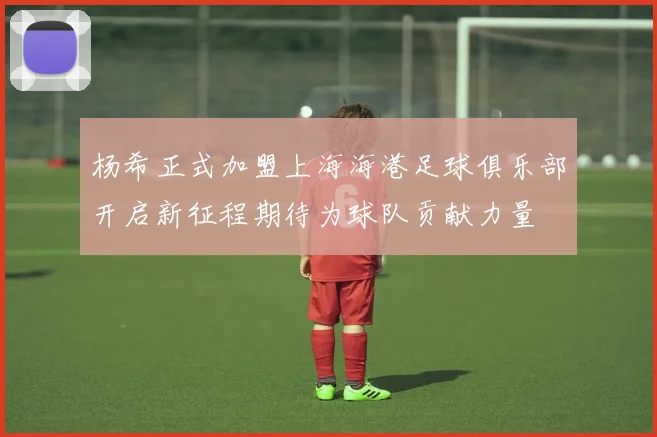 杨希正式加盟上海海港足球俱乐部开启新征程期待为球队贡献力量