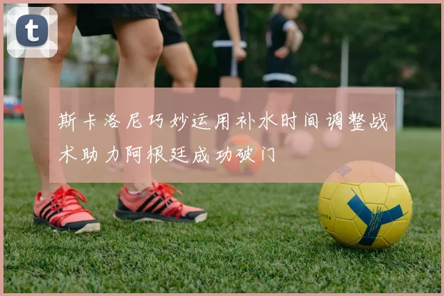 斯卡洛尼巧妙运用补水时间调整战术助力阿根廷成功破门