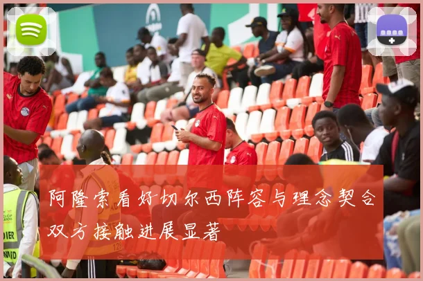 阿隆索看好切尔西阵容与理念契合双方接触进展显著