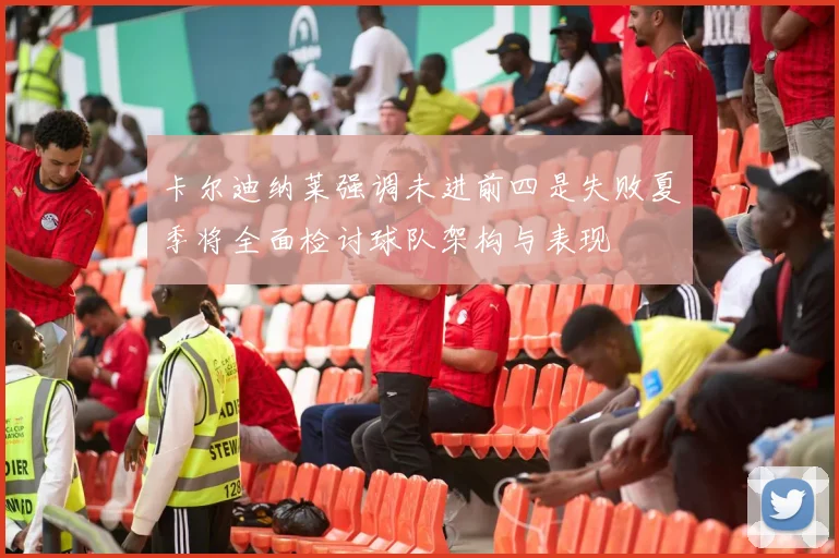 卡尔迪纳莱强调未进前四是失败夏季将全面检讨球队架构与表现