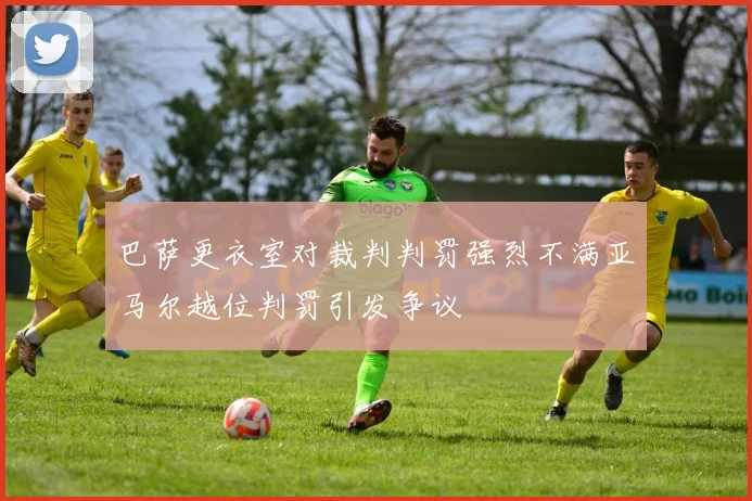 巴萨更衣室对裁判判罚强烈不满亚马尔越位判罚引发争议