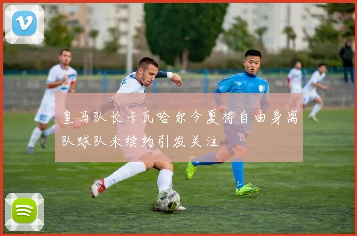 皇马队长卡瓦哈尔今夏将自由身离队球队未续约引发关注
