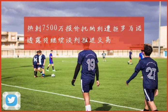 热刺7500万报价托纳利遭拒罗马诺透露将继续谈判推进交易