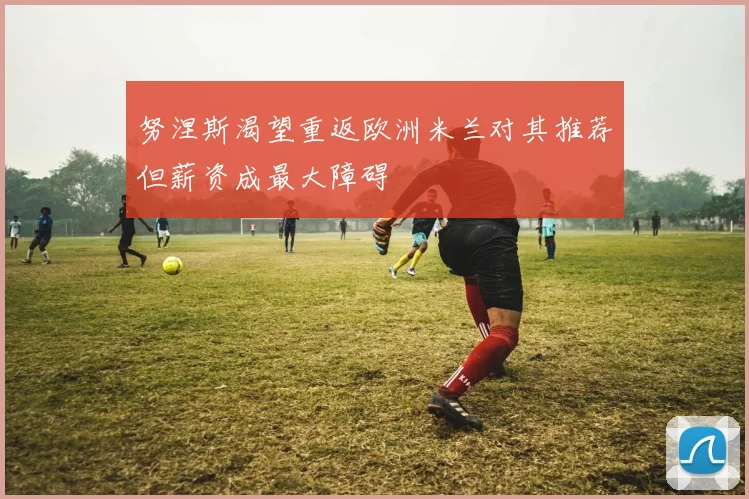 努涅斯渴望重返欧洲米兰对其推荐但薪资成最大障碍