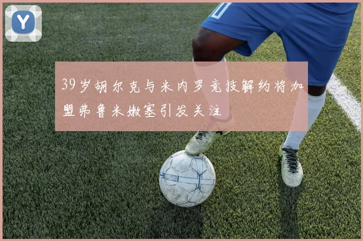 39岁胡尔克与米内罗竞技解约将加盟弗鲁米嫩塞引发关注