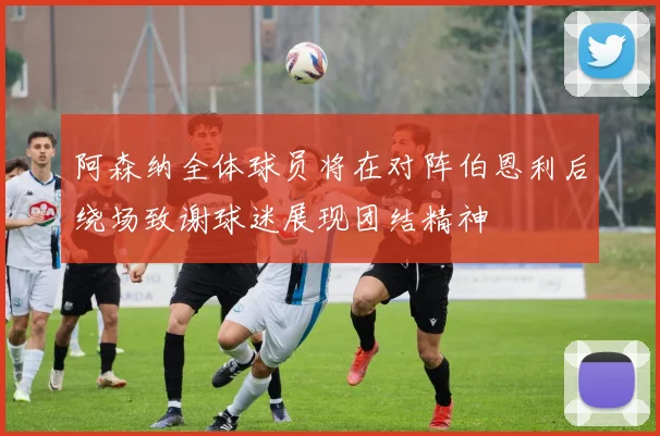 阿森纳全体球员将在对阵伯恩利后绕场致谢球迷展现团结精神