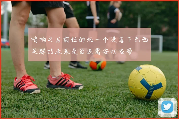 哨响之后前任的坑一个没落下巴西足球的未来是否还需安切洛蒂