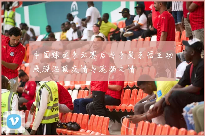 中国球迷李云赛后与李昊亲密互动展现温暖友情与宠溺之情