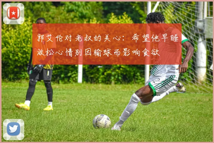 郭艾伦对老叔的关心：希望他早睡放松心情别因输球而影响食欲