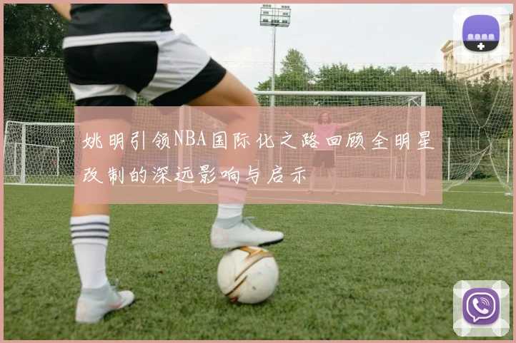 姚明引领NBA国际化之路回顾全明星改制的深远影响与启示