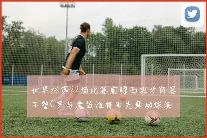 世界杯第22场比赛前瞻西班牙阵容不整C罗与魔笛谁将率先舞动球场