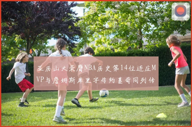 亚历山大荣膺NBA历史第14位连庄MVP与詹姆斯库里字母约基奇同列传奇行列