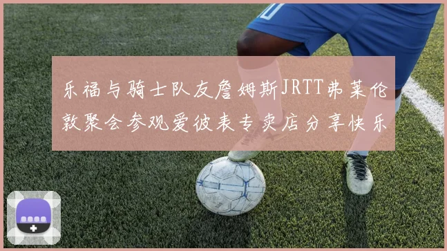 乐福与骑士队友詹姆斯JRTT弗莱伦敦聚会参观爱彼表专卖店分享快乐时光