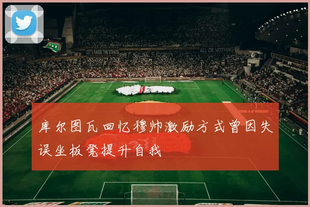 库尔图瓦回忆穆帅激励方式曾因失误坐板凳提升自我